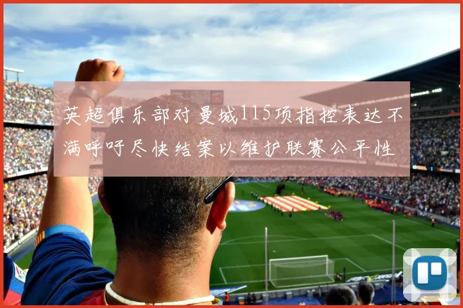 英超俱乐部对曼城115项指控表达不满呼吁尽快结案以维护联赛公平性