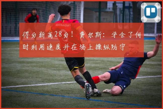 得分新高28分！费尔斯：学会了何时利用速度并在场上操纵防守