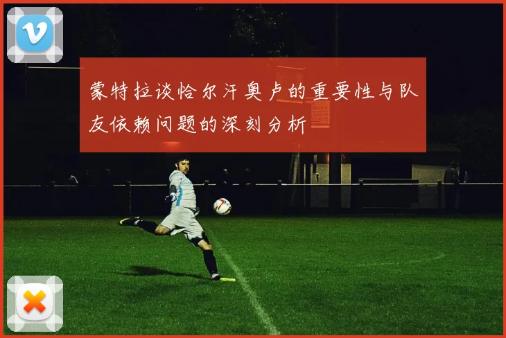 蒙特拉谈恰尔汗奥卢的重要性与队友依赖问题的深刻分析