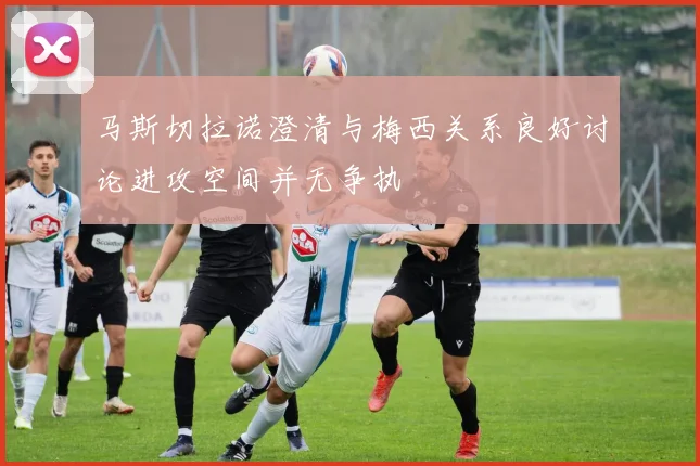 马斯切拉诺澄清与梅西关系良好讨论进攻空间并无争执