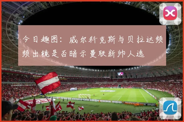 今日趣图：威尔科克斯与贝拉达频频出镜是否暗示曼联新帅人选