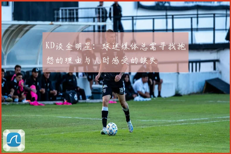KD谈全明星：球迷媒体总需寻找抱怨的理由与儿时感受的缺失