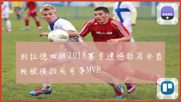 利拉德回顾2018赛季遗憾称若非首轮被横扫或可争MVP
