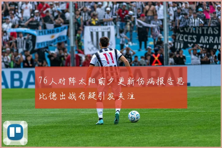 76人对阵太阳前夕更新伤病报告恩比德出战存疑引发关注