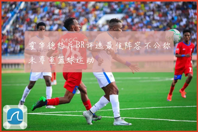 霍华德怒斥BR评选最佳阵容不公称未尊重篮球运动