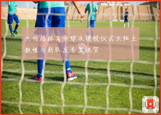 杰伦格林高中球衣退役仪式太阳主教练与新队友齐聚祝贺