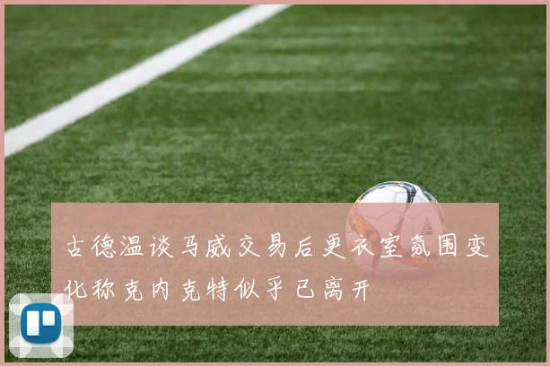 古德温谈马威交易后更衣室氛围变化称克内克特似乎已离开
