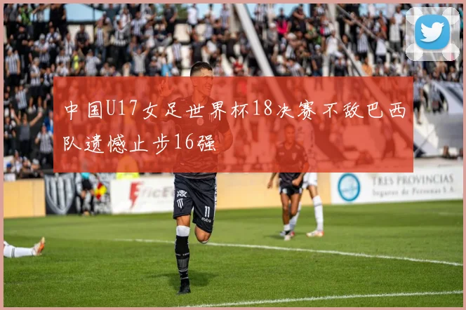 中国U17女足世界杯18决赛不敌巴西队遗憾止步16强