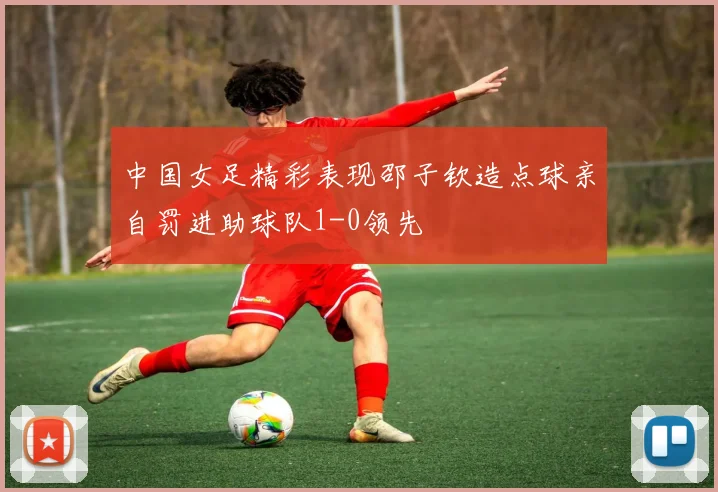中国女足精彩表现邵子钦造点球亲自罚进助球队1-0领先