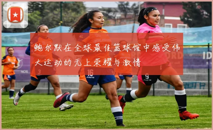 鲍尔默在全球最佳篮球馆中感受伟大运动的无上荣耀与激情