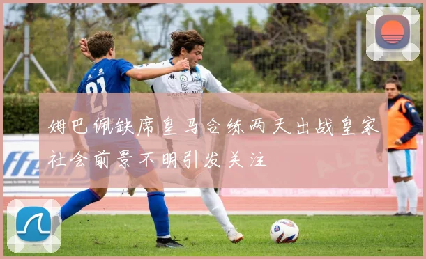 姆巴佩缺席皇马合练两天出战皇家社会前景不明引发关注