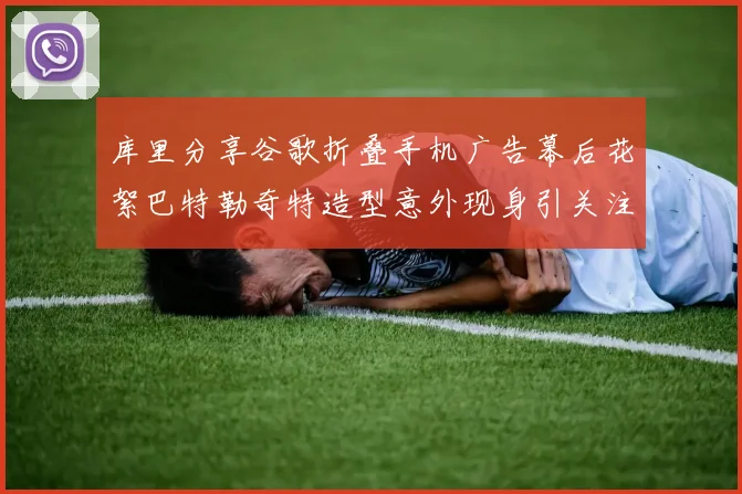 库里分享谷歌折叠手机广告幕后花絮巴特勒奇特造型意外现身引关注