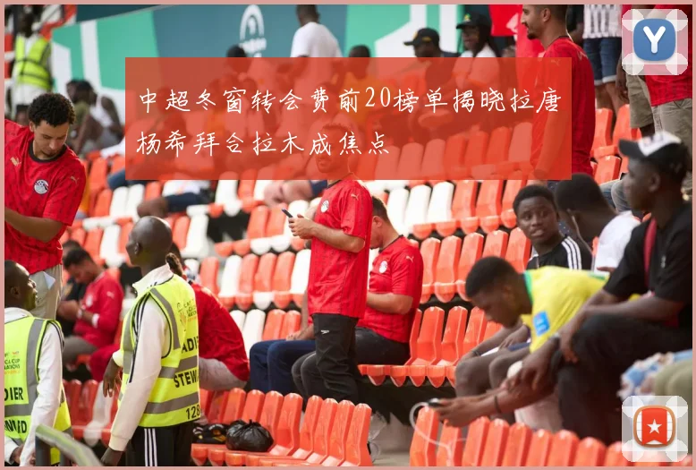 中超冬窗转会费前20榜单揭晓拉唐杨希拜合拉木成焦点