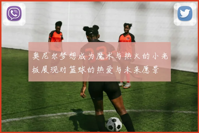 奥尼尔梦想成为魔术与热火的小老板展现对篮球的热爱与未来愿景
