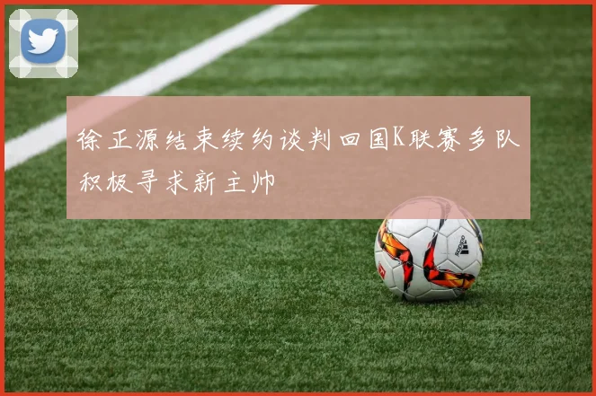 徐正源结束续约谈判回国K联赛多队积极寻求新主帅