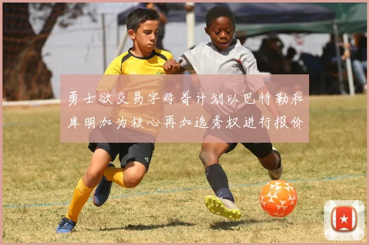 勇士欲交易字母哥计划以巴特勒和库明加为核心再加选秀权进行报价