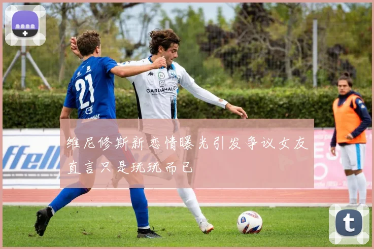 维尼修斯新恋情曝光引发争议女友直言只是玩玩而已