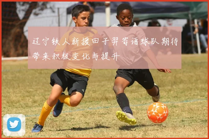 辽宁铁人新援田子羿寄语球队期待带来积极变化与提升
