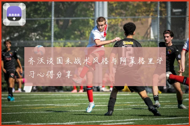 齐沃谈国米战术风格与阿莱格里学习心得分享
