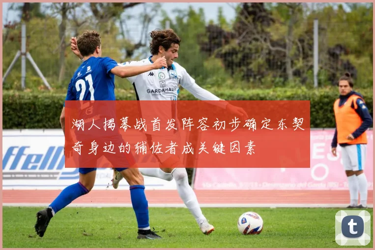 湖人揭幕战首发阵容初步确定东契奇身边的辅佐者成关键因素