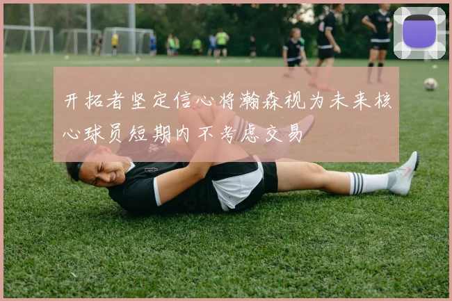 开拓者坚定信心将瀚森视为未来核心球员短期内不考虑交易