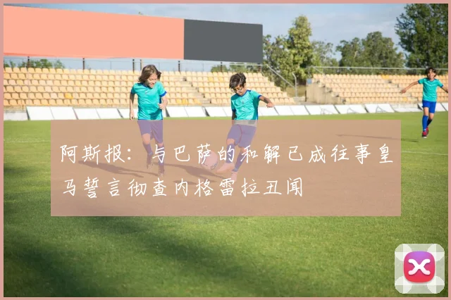 阿斯报：与巴萨的和解已成往事皇马誓言彻查内格雷拉丑闻