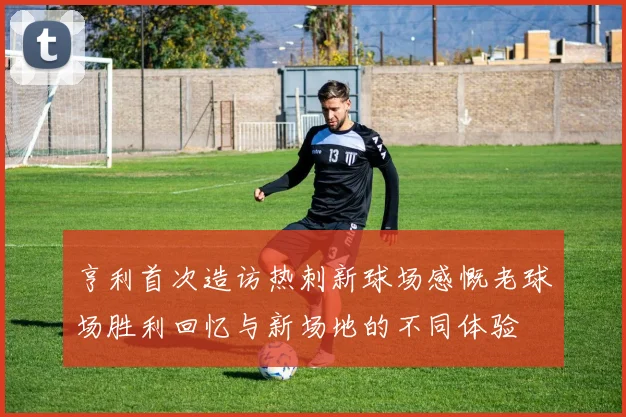 亨利首次造访热刺新球场感慨老球场胜利回忆与新场地的不同体验