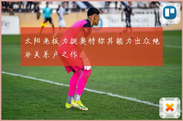 太阳老板力挺奥特称其能力出众绝非关系户之作