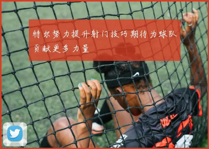 特尔努力提升射门技巧期待为球队贡献更多力量