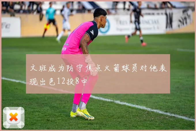 文班成为防守焦点火箭球员对他表现出色12投8中