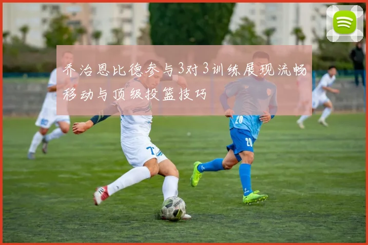 乔治恩比德参与3对3训练展现流畅移动与顶级投篮技巧