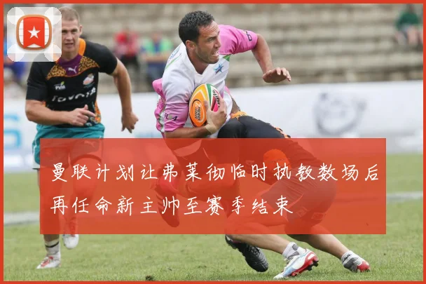 曼联计划让弗莱彻临时执教数场后再任命新主帅至赛季结束