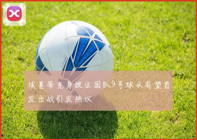 埃基蒂克身披法国队9号球衣有望首发出战引发热议