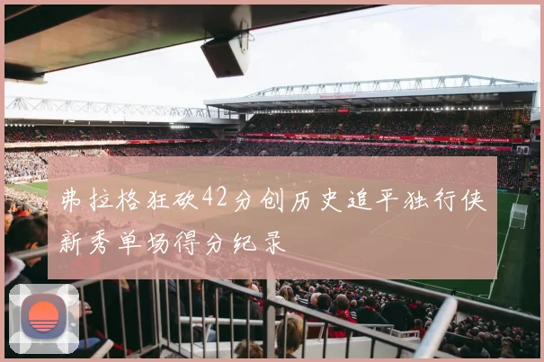弗拉格狂砍42分创历史追平独行侠新秀单场得分纪录