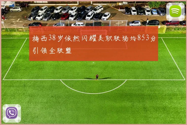 梅西38岁依然闪耀美职联场均853分引领全联盟