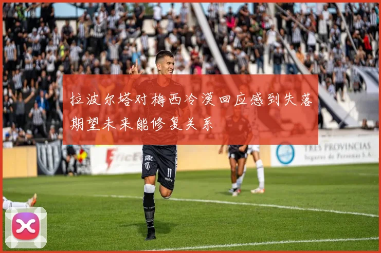 拉波尔塔对梅西冷漠回应感到失落期望未来能修复关系