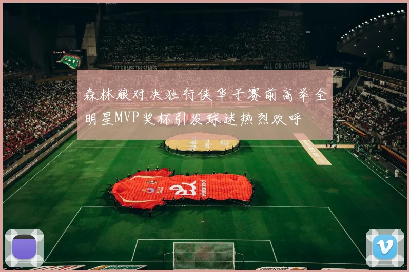 森林狼对决独行侠华子赛前高举全明星MVP奖杯引发球迷热烈欢呼