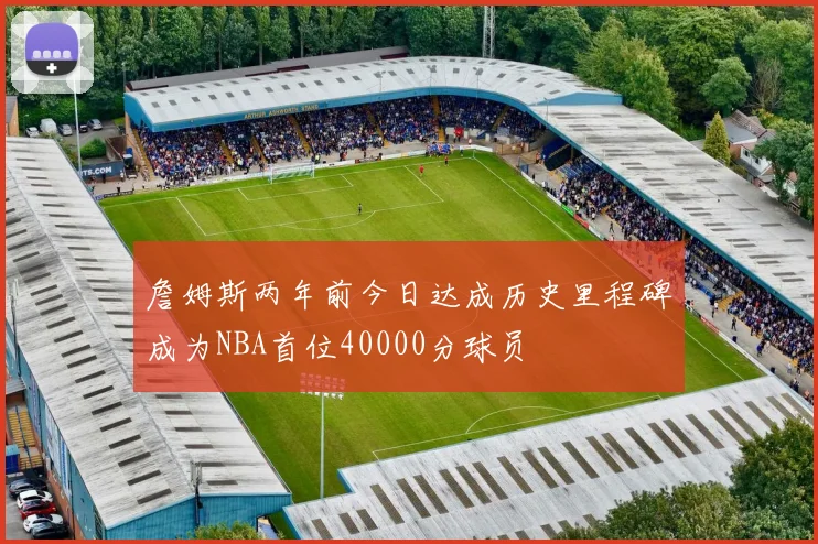 詹姆斯两年前今日达成历史里程碑成为NBA首位40000分球员