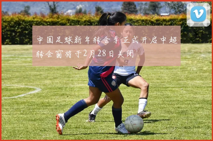 中国足球新年转会季正式开启中超转会窗将于2月28日关闭
