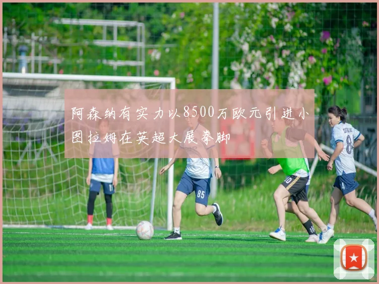 阿森纳有实力以8500万欧元引进小图拉姆在英超大展拳脚