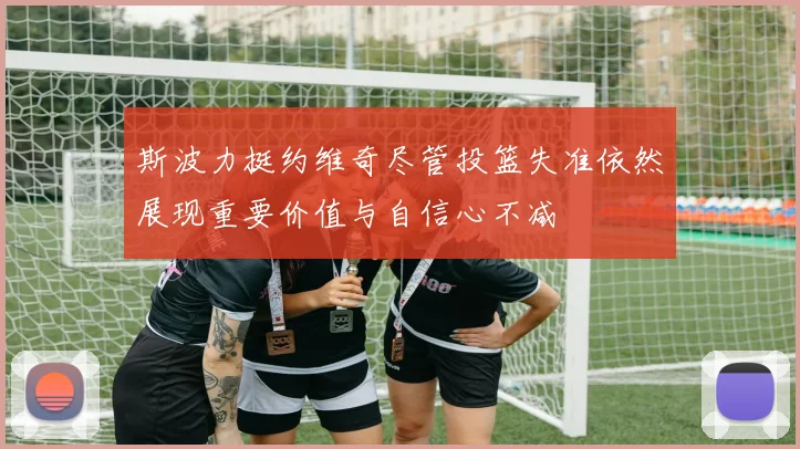 斯波力挺约维奇尽管投篮失准依然展现重要价值与自信心不减