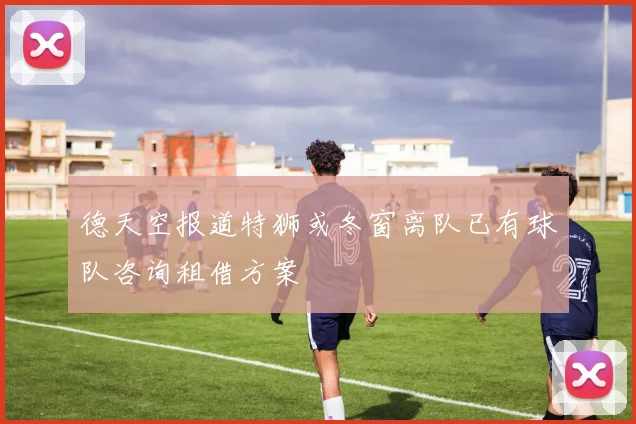 德天空报道特狮或冬窗离队已有球队咨询租借方案